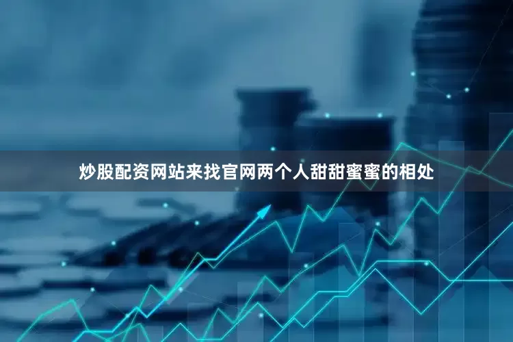 炒股配资网站来找官网两个人甜甜蜜蜜的相处