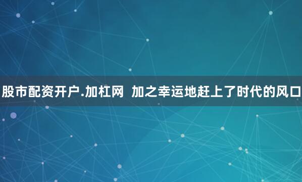 股市配资开户.加杠网  加之幸运地赶上了时代的风口