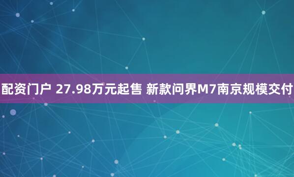 配资门户 27.98万元起售 新款问界M7南京规模交付