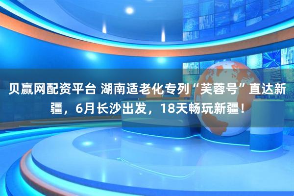 贝赢网配资平台 湖南适老化专列“芙蓉号”直达新疆，6月长沙出发，18天畅玩新疆！
