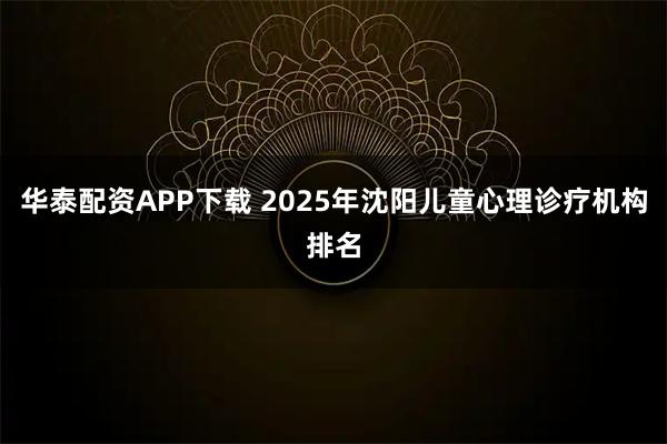 华泰配资APP下载 2025年沈阳儿童心理诊疗机构排名