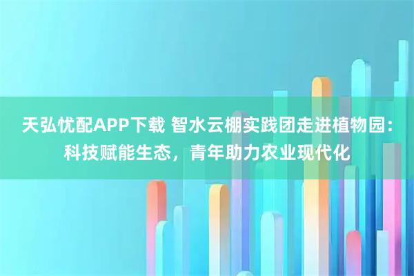 天弘忧配APP下载 智水云棚实践团走进植物园：科技赋能生态，青年助力农业现代化