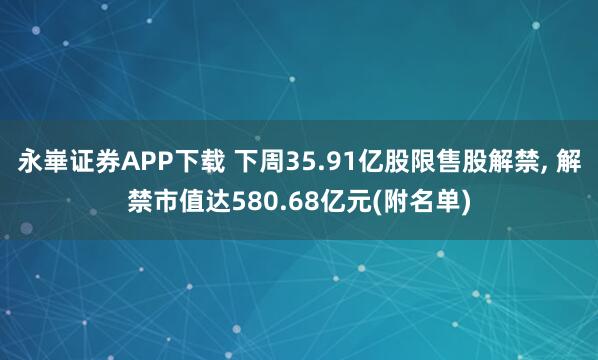 永崋证券APP下载 下周35.91亿股限售股解禁, 解禁市值达580.68亿元(附名单)