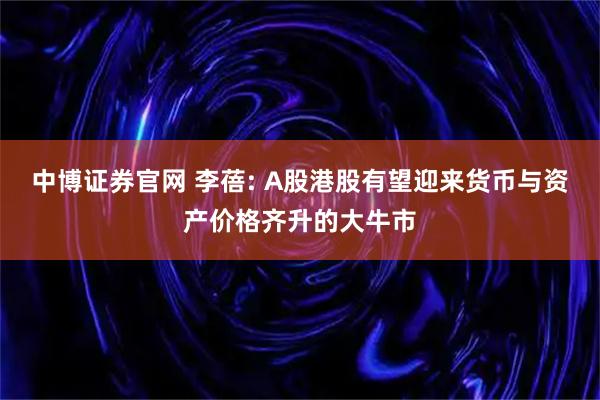中博证券官网 李蓓: A股港股有望迎来货币与资产价格齐升的大牛市