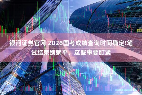 银河证券官网 2026国考成绩查询时间确定!笔试结束别躺平，这些事要盯紧