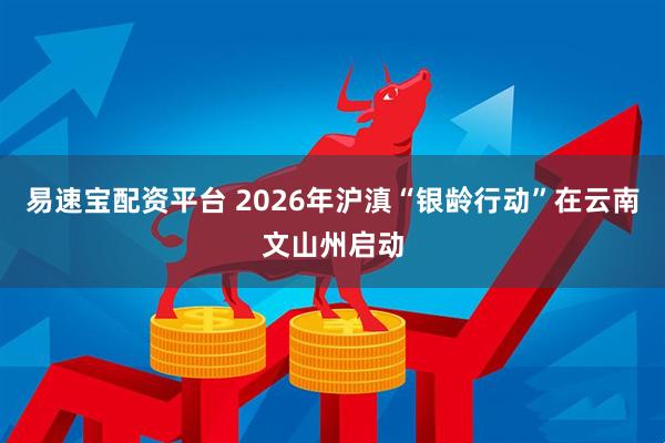 易速宝配资平台 2026年沪滇“银龄行动”在云南文山州启动