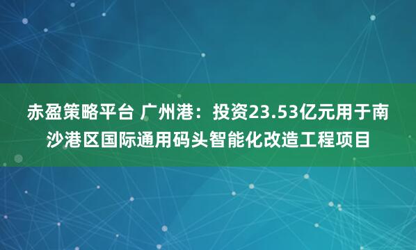 赤盈策略平台 广州港：投资23.53亿元用于南沙港区国际通用码头智能化改造工程项目