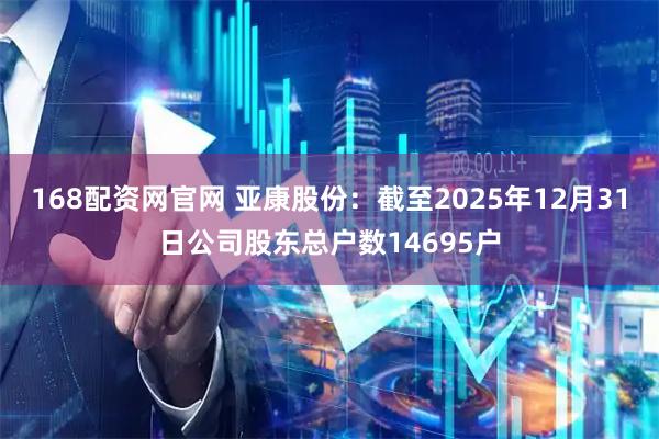 168配资网官网 亚康股份：截至2025年12月31日公司股东总户数14695户