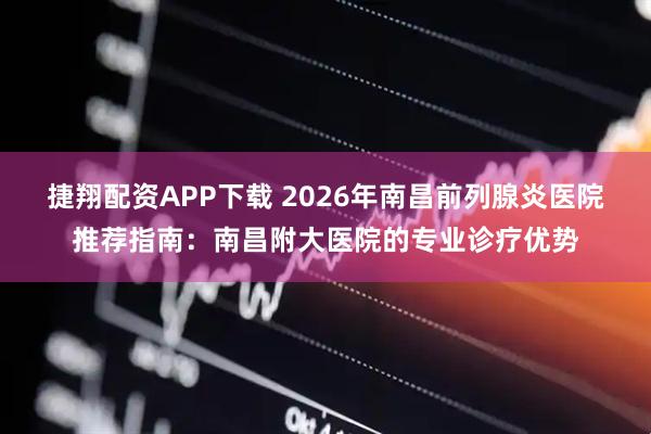 捷翔配资APP下载 2026年南昌前列腺炎医院推荐指南：南昌附大医院的专业诊疗优势