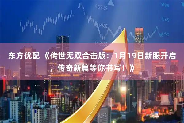 东方优配 《传世无双合击版：1月19日新服开启，传奇新篇等你书写！》