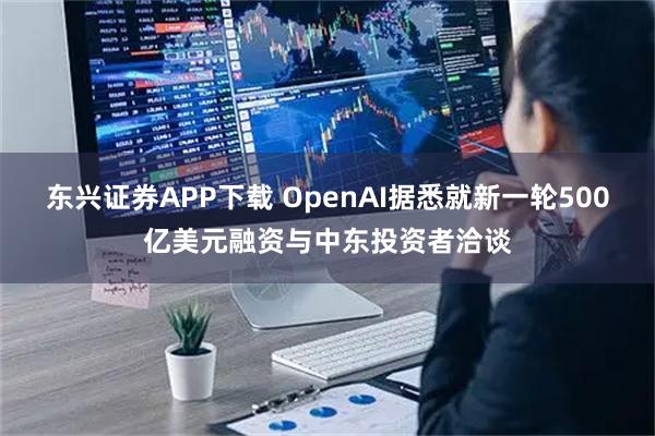 东兴证券APP下载 OpenAI据悉就新一轮500亿美元融资与中东投资者洽谈