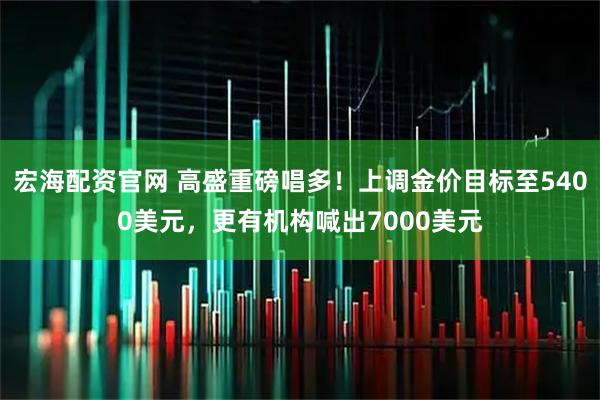 宏海配资官网 高盛重磅唱多！上调金价目标至5400美元，更有机构喊出7000美元