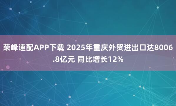 荣峰速配APP下载 2025年重庆外贸进出口达8006.8亿元 同比增长12%