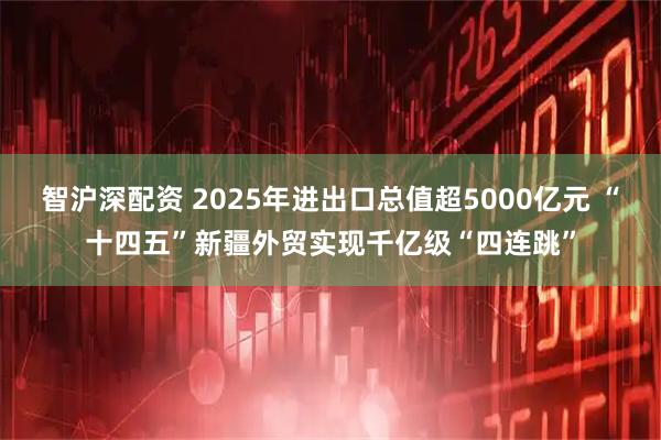 智沪深配资 2025年进出口总值超5000亿元 “十四五”新疆外贸实现千亿级“四连跳”
