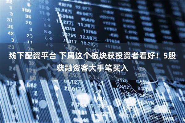 线下配资平台 下周这个板块获投资者看好！5股获融资客大手笔买入