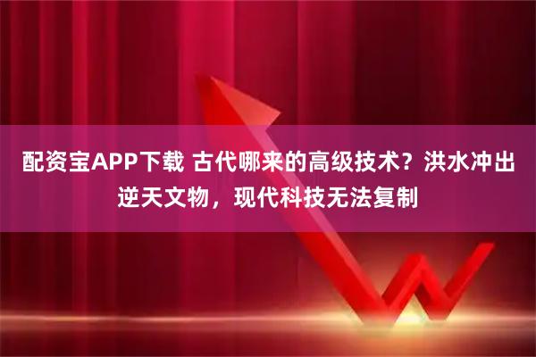 配资宝APP下载 古代哪来的高级技术？洪水冲出逆天文物，现代科技无法复制