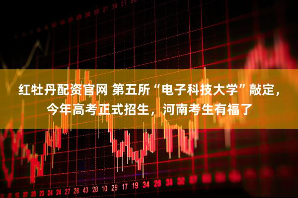红牡丹配资官网 第五所“电子科技大学”敲定,今年高考正式招生,河南考生有福了