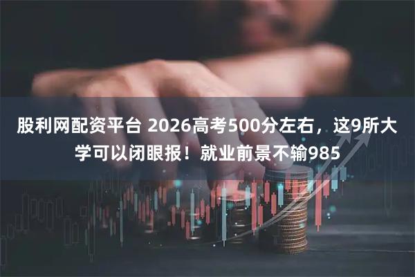 股利网配资平台 2026高考500分左右，这9所大学可以闭眼报！就业前景不输985