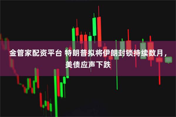 金管家配资平台 特朗普拟将伊朗封锁持续数月,美债应声下跌