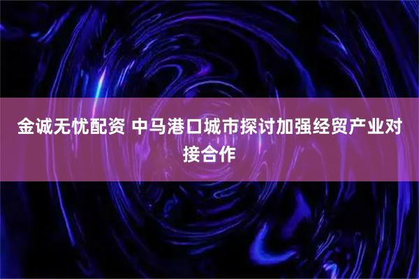 金诚无忧配资 中马港口城市探讨加强经贸产业对接合作